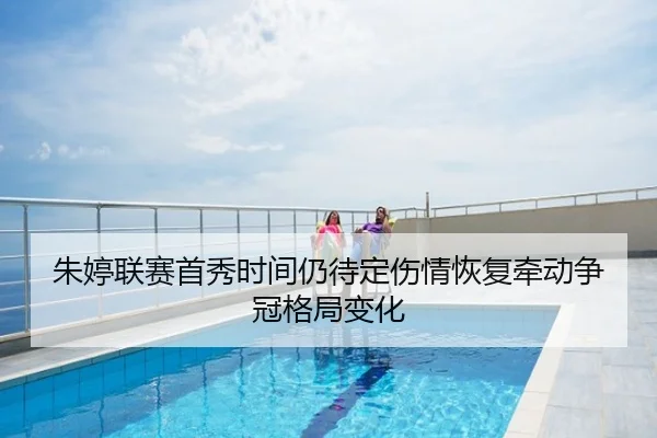 朱婷联赛首秀时间仍待定伤情恢复牵动争冠格局变化