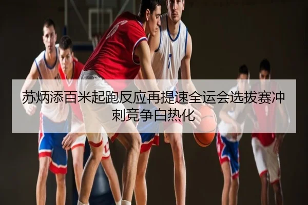 苏炳添百米起跑反应再提速全运会选拔赛冲刺竞争白热化